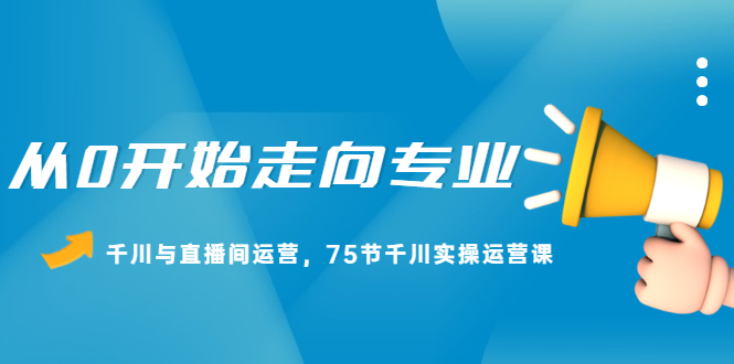 从0开始走向专业，千川与直播间运营，75节千川实操运营课泓锦前程-网创项目资源站-副业项目-创业项目-搞钱项目泓锦前程