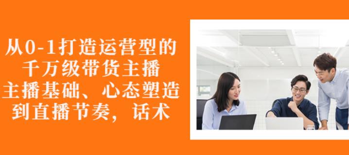 从0-1打造运营型的带货主播：主播基础、心态塑造，能力培养到直播节奏，话术进行全面讲解泓锦前程-网创项目资源站-副业项目-创业项目-搞钱项目泓锦前程
