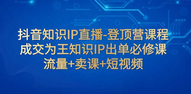 抖音知识IP直播-登顶营课程：成交为王知识IP出单必修课  流量+卖课+短视频泓锦前程-网创项目资源站-副业项目-创业项目-搞钱项目泓锦前程