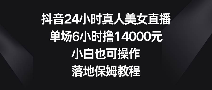 抖音24小时真人美女直播，单场6小时撸14000元，小白也可操作，落地保姆教程泓锦前程-网创项目资源站-副业项目-创业项目-搞钱项目泓锦前程