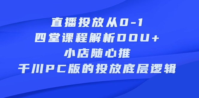 直播投放从0-1，四堂课程解析DOU+、小店随心推、千川PC版的投放底层逻辑泓锦前程-网创项目资源站-副业项目-创业项目-搞钱项目泓锦前程