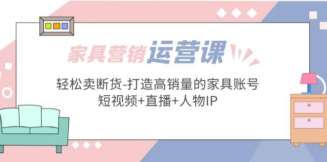 家具营销·运营实战 轻松卖断货-打造高销量的家具账号(短视频+直播+人物IP)泓锦前程-网创项目资源站-副业项目-创业项目-搞钱项目泓锦前程