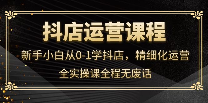 抖店运营，新手小白从0-1学抖店，精细化运营，全实操课全程无废话泓锦前程-网创项目资源站-副业项目-创业项目-搞钱项目泓锦前程