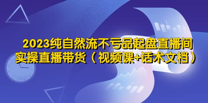 2023纯自然流不亏品起盘直播间，实操直播带货（视频课+话术文档）泓锦前程-网创项目资源站-副业项目-创业项目-搞钱项目泓锦前程