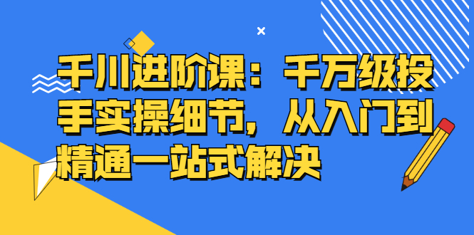 千川进阶课：千川投放细节实操，从入门到精通一站式解决泓锦前程-网创项目资源站-副业项目-创业项目-搞钱项目泓锦前程