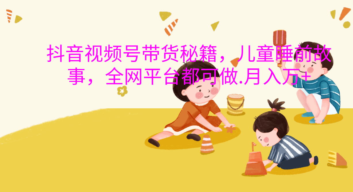 抖音视频号带货新风口：儿童睡前故事，轻松月入过万！泓锦前程-网创项目资源站-副业项目-创业项目-搞钱项目泓锦前程