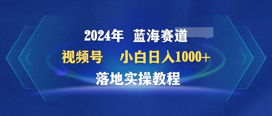 2024年蓝海赛道 视频号  小白日入1000+ 落地实操教程泓锦前程-网创项目资源站-副业项目-创业项目-搞钱项目泓锦前程