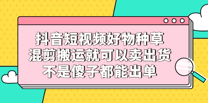 抖音短视频好物种草，混剪搬运就可以卖出货，不是傻子都能出单泓锦前程-网创项目资源站-副业项目-创业项目-搞钱项目泓锦前程