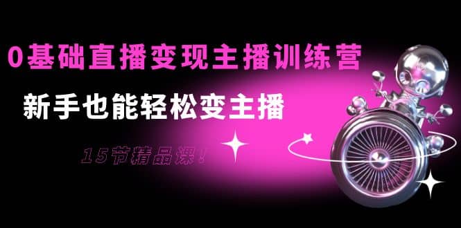 0基础直播变现主播训练营：新手也能轻松变主播，15节精品课泓锦前程-网创项目资源站-副业项目-创业项目-搞钱项目泓锦前程