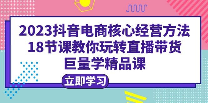 2023抖音电商核心经营方法：18节课教你玩转直播带货，巨量学精品课泓锦前程-网创项目资源站-副业项目-创业项目-搞钱项目泓锦前程