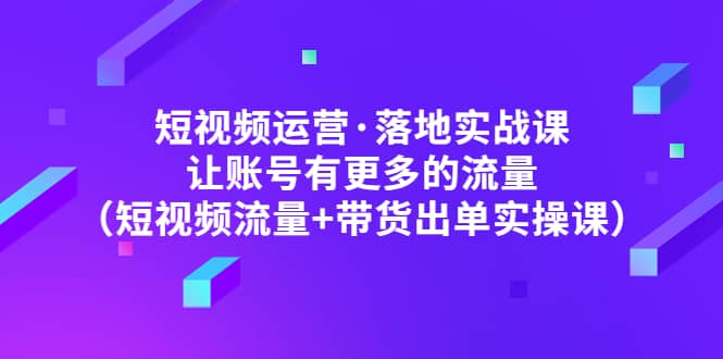 短视频运营·落地实战课 让账号有更多的流量（短视频流量+带货出单实操）泓锦前程-网创项目资源站-副业项目-创业项目-搞钱项目泓锦前程