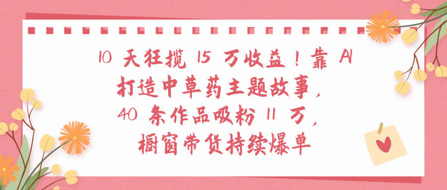 10天狂揽 15 万收益!靠 A打造中草药主题故事40 条作品吸粉11万橱窗带货持续爆单泓锦前程-网创项目资源站-副业项目-创业项目-搞钱项目泓锦前程