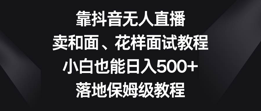 靠抖音无人直播，卖和面、花样面试教程，小白也能日入500+，落地保姆级教程泓锦前程-网创项目资源站-副业项目-创业项目-搞钱项目泓锦前程