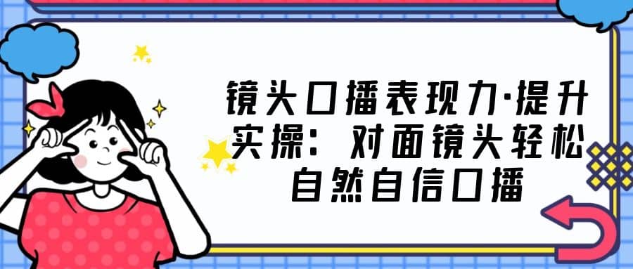 镜头口播表现力·提升实操：对面镜头轻松自然自信口播（23节课）泓锦前程-网创项目资源站-副业项目-创业项目-搞钱项目泓锦前程