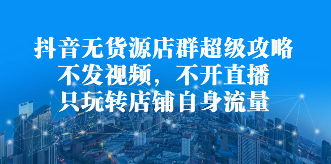 抖音无货源店群超级攻略：不发视频，不开直播，只玩转店铺自身流量泓锦前程-网创项目资源站-副业项目-创业项目-搞钱项目泓锦前程