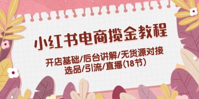 小红书电商揽金教程：开店基础/后台讲解/无货源对接/选品/引流/直播(18节)泓锦前程-网创项目资源站-副业项目-创业项目-搞钱项目泓锦前程