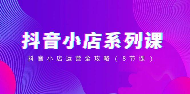 抖音小店-系列课，抖音小店运营全攻略（8节课）泓锦前程-网创项目资源站-副业项目-创业项目-搞钱项目泓锦前程