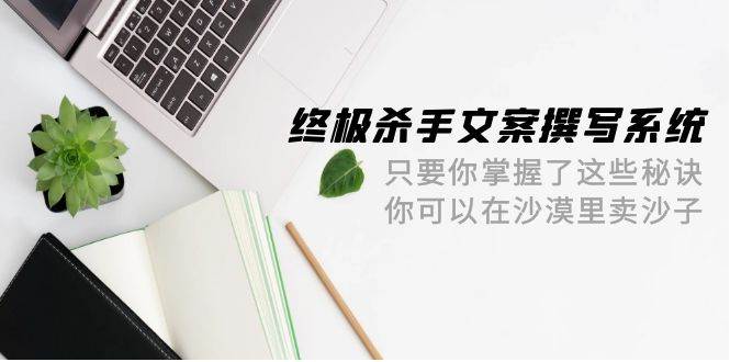终极 杀手文案-撰写系统 只要你掌握了这些秘诀 你可以在沙漠里卖沙子-42节泓锦前程-网创项目资源站-副业项目-创业项目-搞钱项目泓锦前程