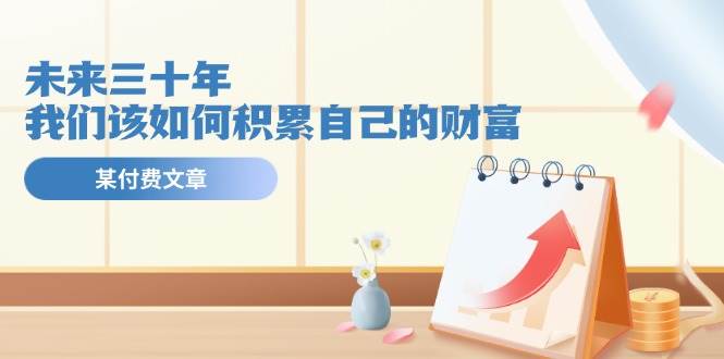 某公众号付费文《未来三十年，我们该如何积累自己的财富》泓锦前程-网创项目资源站-副业项目-创业项目-搞钱项目泓锦前程