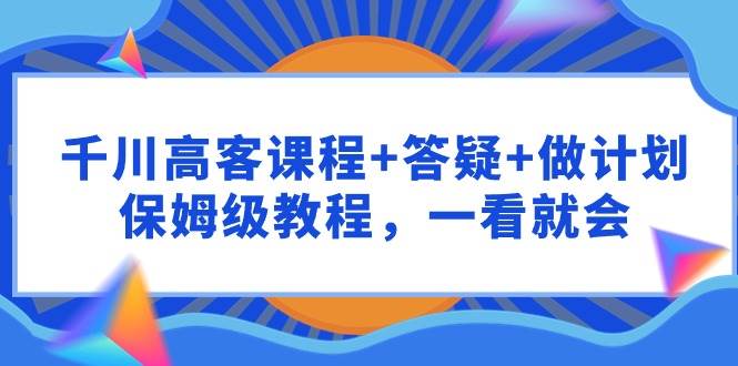 千川 高客课程+答疑+做计划，保姆级教程，一看就会泓锦前程-网创项目资源站-副业项目-创业项目-搞钱项目泓锦前程